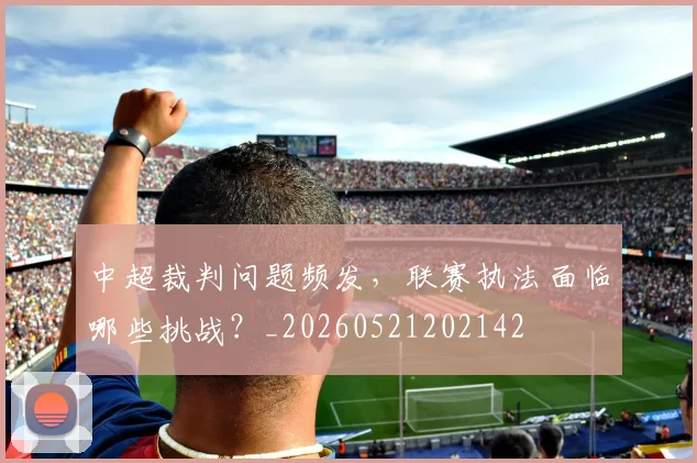 中超裁判问题频发，联赛执法面临哪些挑战？_20260521202142