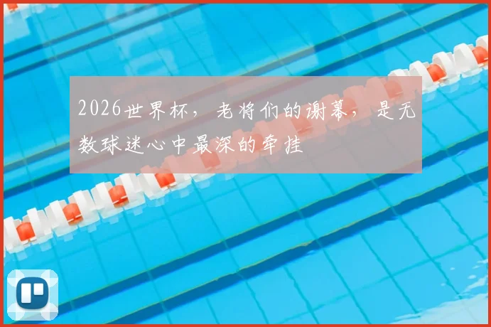 2026世界杯，老将们的谢幕，是无数球迷心中最深的牵挂