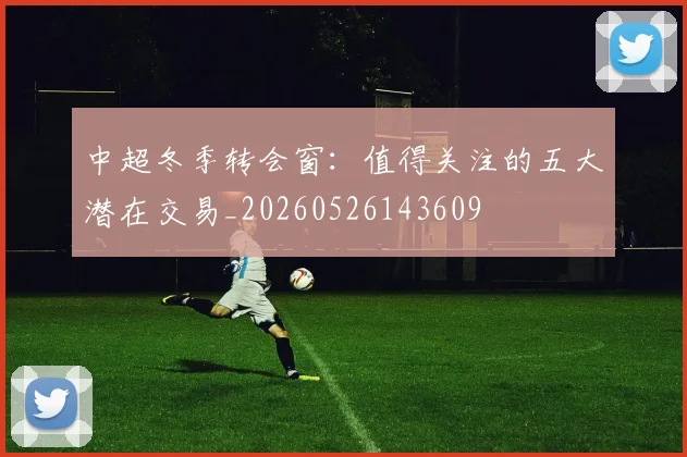 中超冬季转会窗：值得关注的五大潜在交易_20260526143609