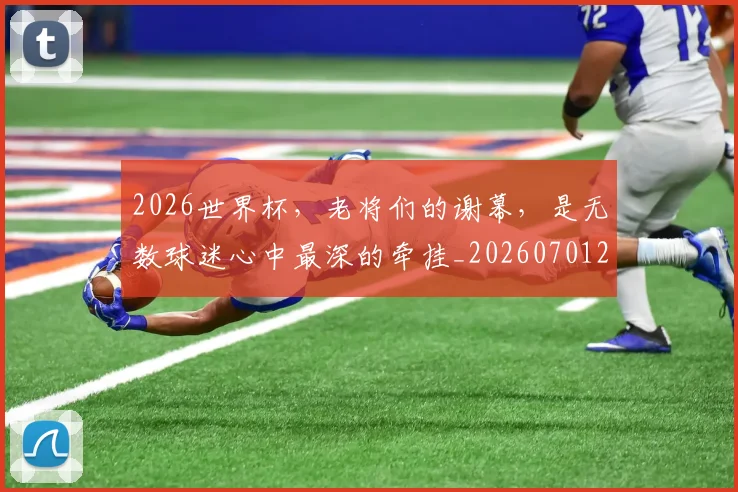 2026世界杯，老将们的谢幕，是无数球迷心中最深的牵挂_20260701204954