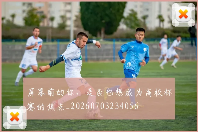 屏幕前的你，是否也想成为高校杯赛的焦点_20260703234056
