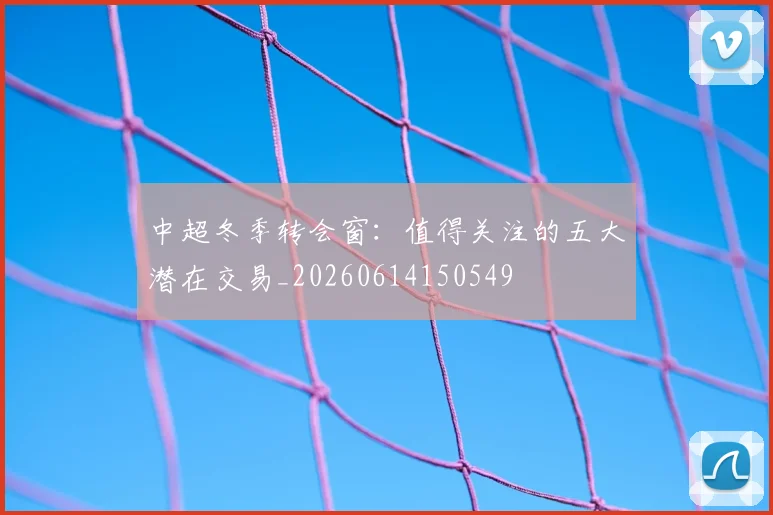 中超冬季转会窗：值得关注的五大潜在交易_20260614150549