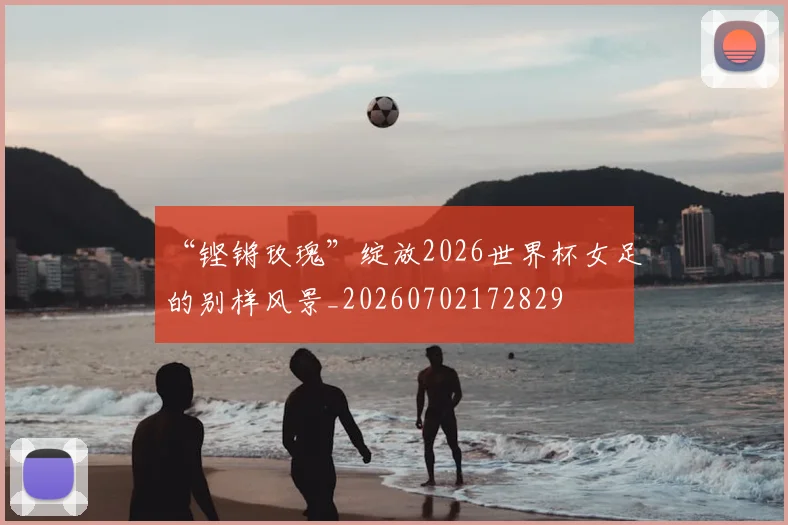 “铿锵玫瑰”绽放2026世界杯女足的别样风景_20260702172829