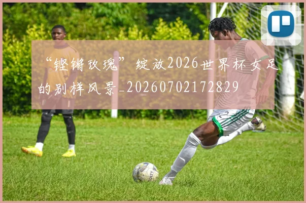 “铿锵玫瑰”绽放2026世界杯女足的别样风景_20260702172829