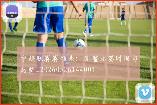 中超联赛赛程表：完整比赛时间与对阵_20260526144001