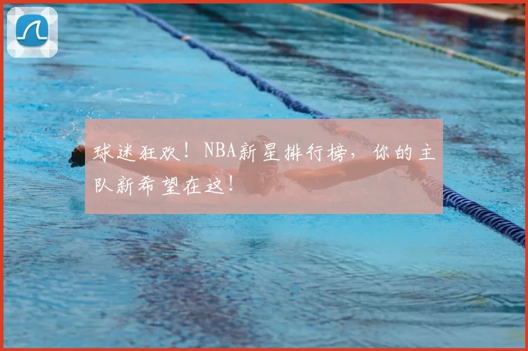 球迷狂欢！NBA新星排行榜，你的主队新希望在这！