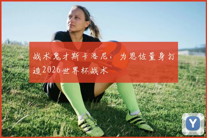 战术鬼才斯卡洛尼，为恩佐量身打造2026世界杯战术