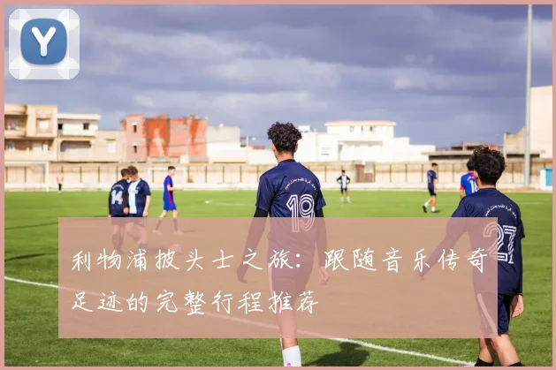 利物浦披头士之旅：跟随音乐传奇足迹的完整行程推荐